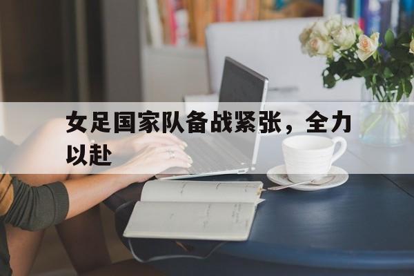 关于女足国家队备战紧张,全力以赴的信息