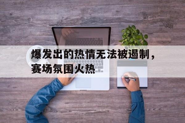 关于爆发出的热情无法被遏制，赛场氛围火热的信息