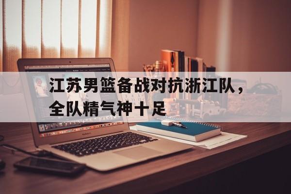 江苏男篮备战对抗浙江队，全队精气神十足的简单介绍