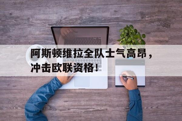 阿斯顿维拉全队士气高昂，冲击欧联资格！的简单介绍