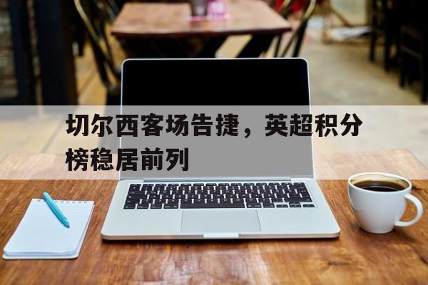 切尔西客场告捷，英超积分榜稳居前列