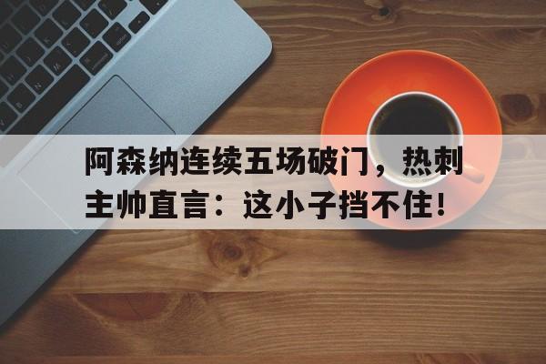 阿森纳连续五场破门，热刺主帅直言：这小子挡不住！