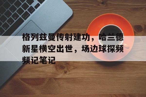 格列兹曼传射建功,哈兰德新星横空出世,场边球探频频记笔记 格列兹曼传射建功,哈兰德新星横空出世,场边球探频频记笔记